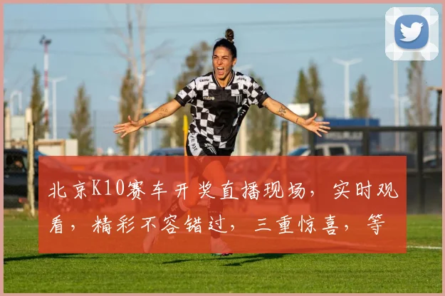北京K10赛车开奖直播现场，实时观看，精彩不容错过，三重惊喜，等你来挑战