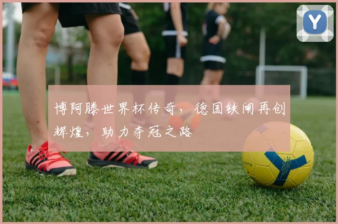 博阿滕世界杯传奇，德国铁闸再创辉煌，助力夺冠之路
