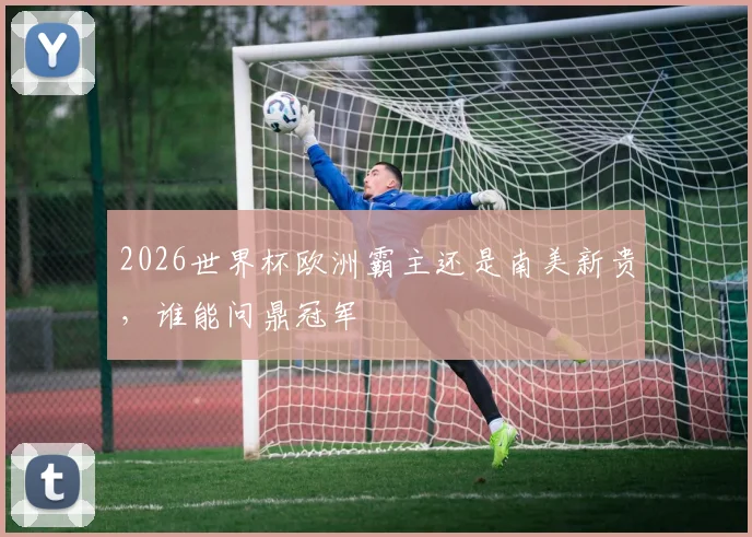 2026世界杯欧洲霸主还是南美新贵，谁能问鼎冠军