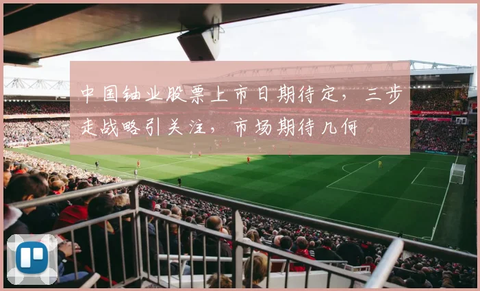 中国铀业股票上市日期待定，三步走战略引关注，市场期待几何