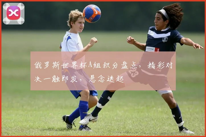 俄罗斯世界杯A组积分盘点，精彩对决一触即发，悬念迭起