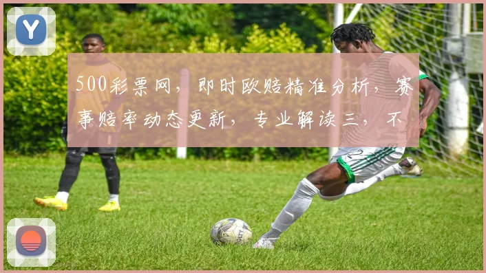 500彩票网，即时欧赔精准分析，赛事赔率动态更新，专业解读三，不容错过
