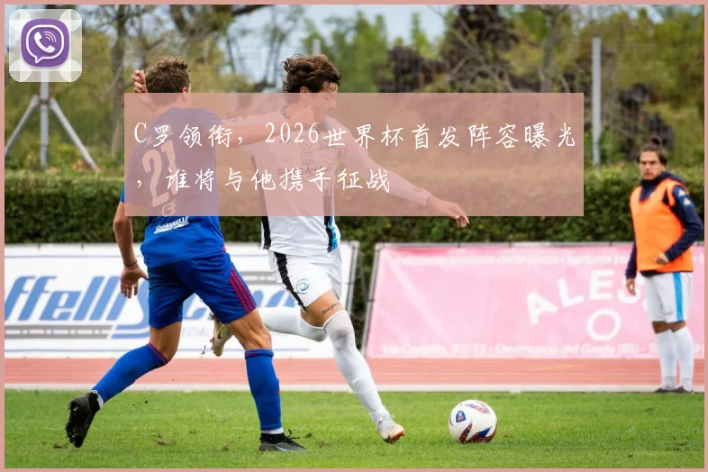 C罗领衔，2026世界杯首发阵容曝光，谁将与他携手征战