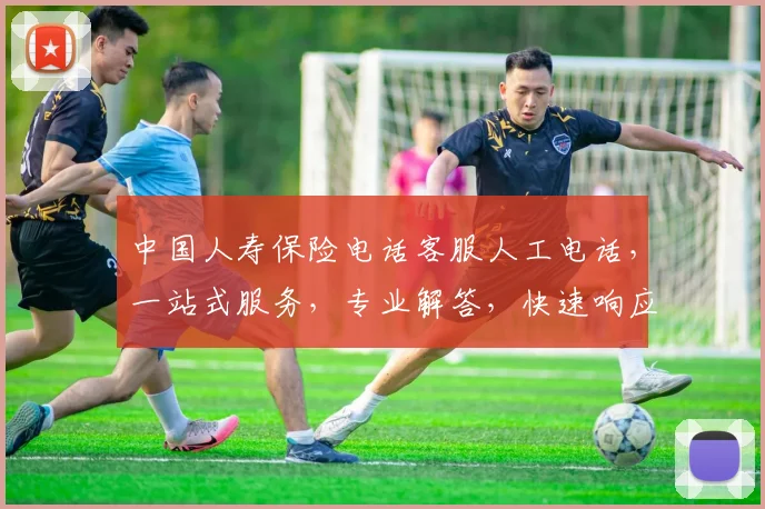 中国人寿保险电话客服人工电话，一站式服务，专业解答，快速响应，尊享无忧体验，3大优势，必看攻略